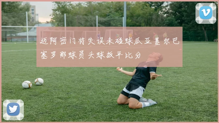 迈阿密门将失误未碰球瓜亚基尔巴塞罗那球员头球扳平比分