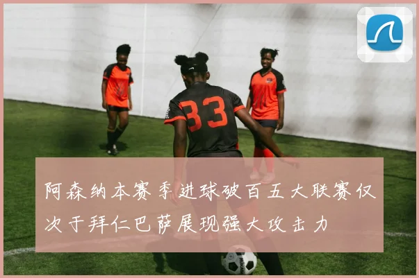 阿森纳本赛季进球破百五大联赛仅次于拜仁巴萨展现强大攻击力