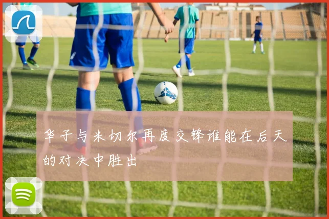 华子与米切尔再度交锋谁能在后天的对决中胜出