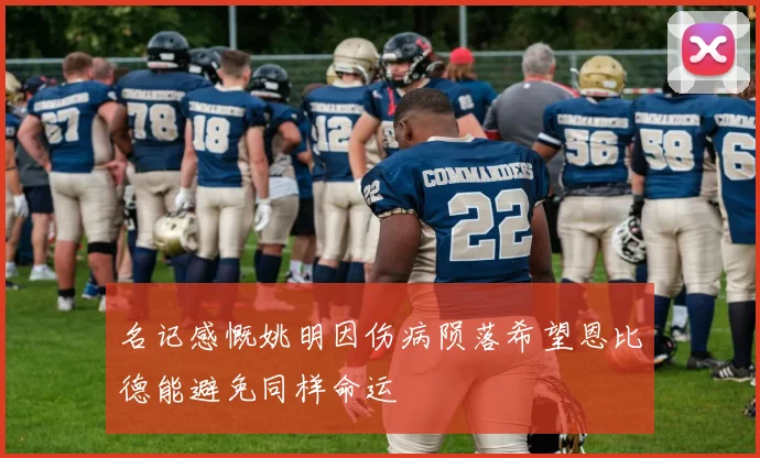 名记感慨姚明因伤病陨落希望恩比德能避免同样命运