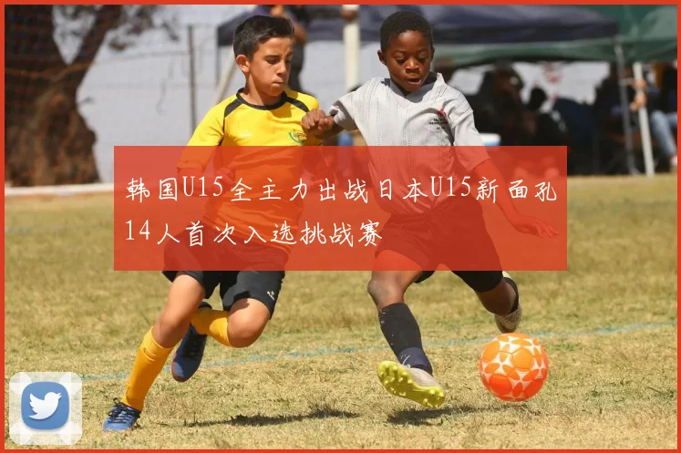 韩国U15全主力出战日本U15新面孔14人首次入选挑战赛