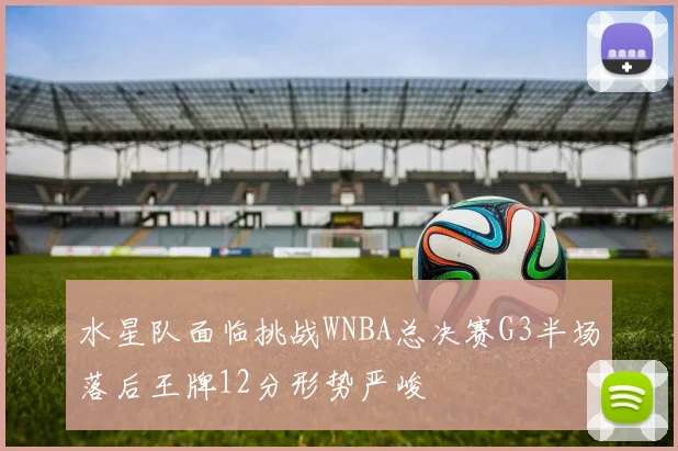 水星队面临挑战WNBA总决赛G3半场落后王牌12分形势严峻