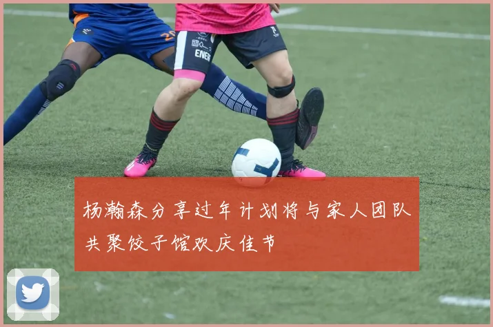 杨瀚森分享过年计划将与家人团队共聚饺子馆欢庆佳节