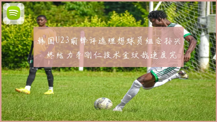 韩国U23前锋评选理想球员组合孙兴慜终结力李刚仁技术金玟哉速度完美融合