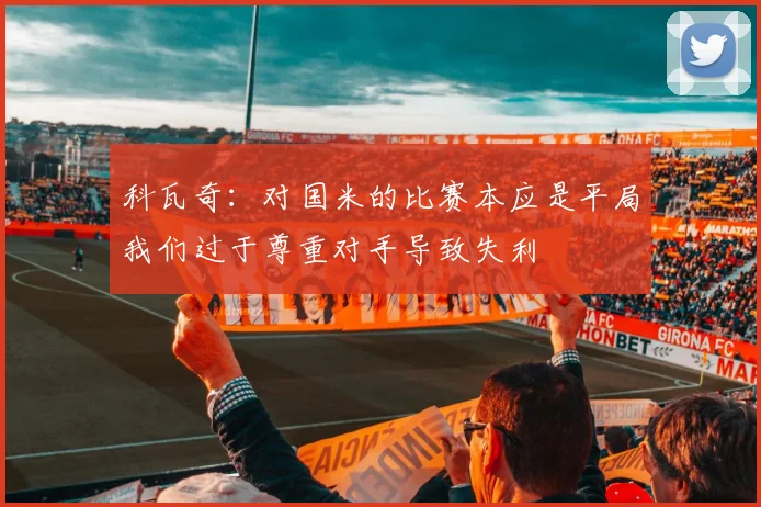 科瓦奇：对国米的比赛本应是平局我们过于尊重对手导致失利