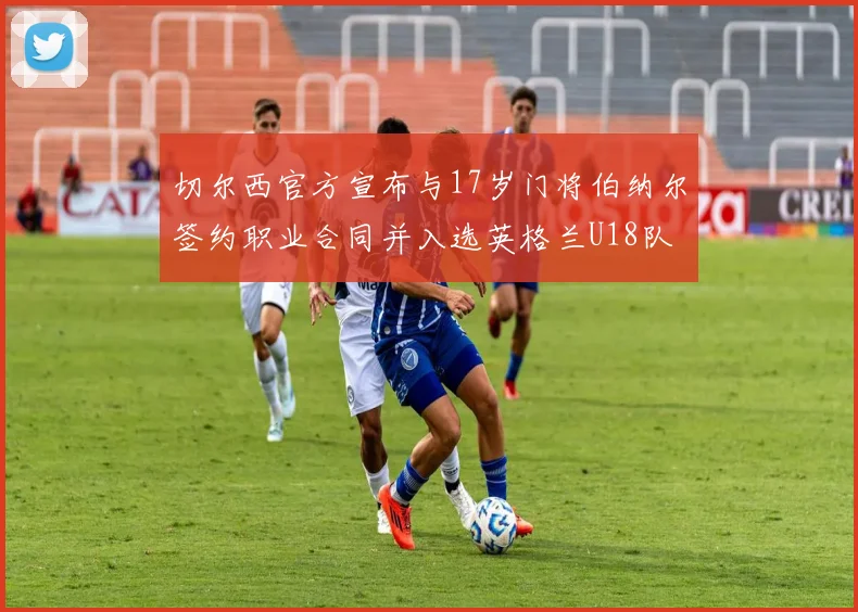切尔西官方宣布与17岁门将伯纳尔签约职业合同并入选英格兰U18队