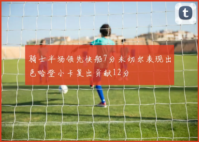 骑士半场领先快船7分米切尔表现出色哈登小卡复出贡献12分