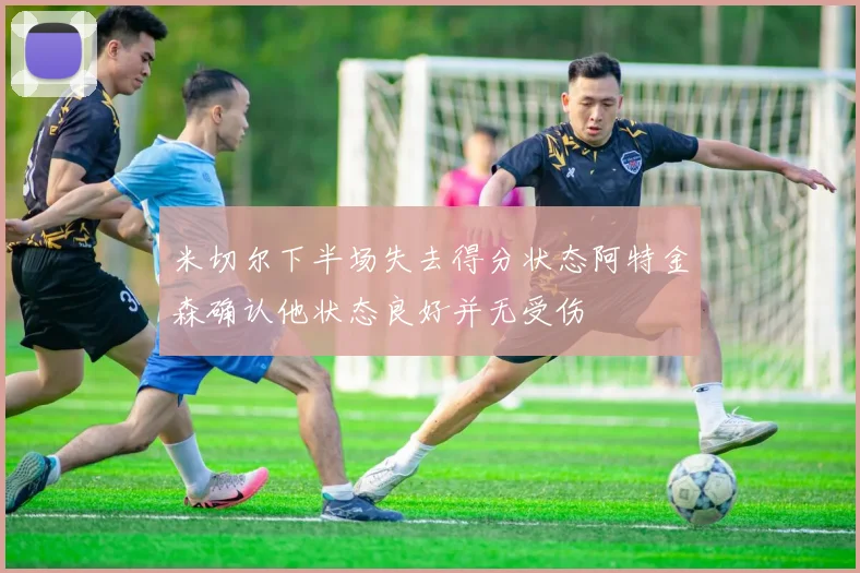 米切尔下半场失去得分状态阿特金森确认他状态良好并无受伤