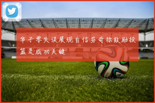 华子零失误展现自信芬奇称鼓励投篮是成功关键