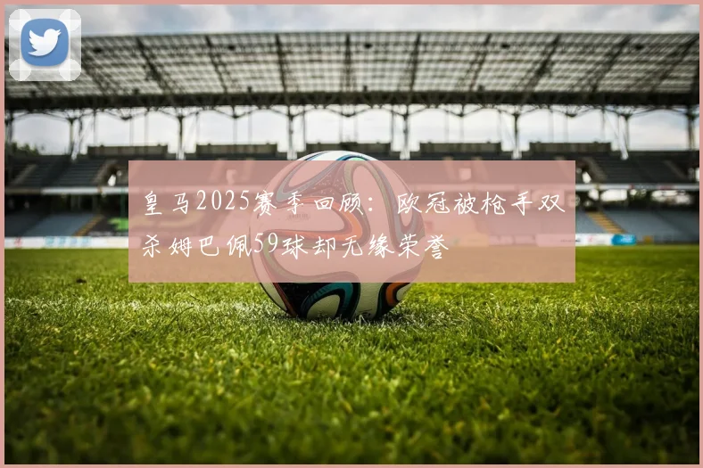 皇马2025赛季回顾：欧冠被枪手双杀姆巴佩59球却无缘荣誉