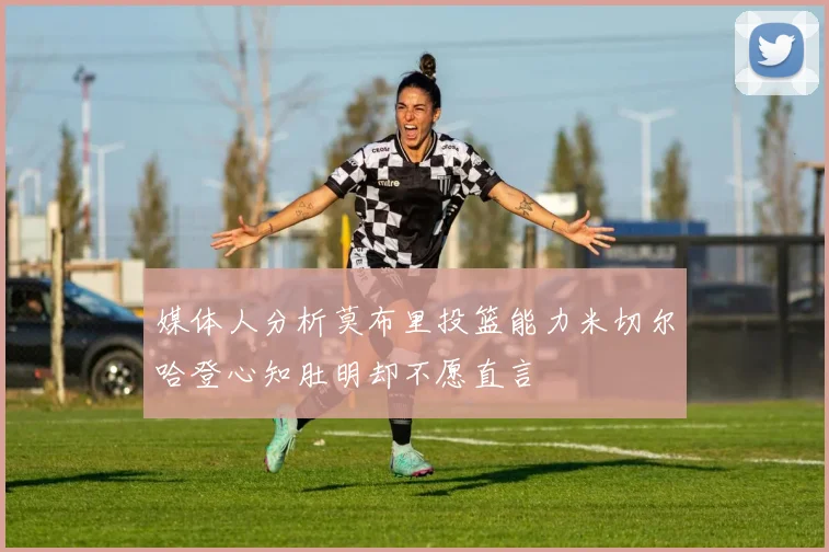 媒体人分析莫布里投篮能力米切尔哈登心知肚明却不愿直言