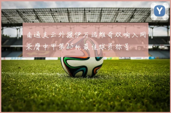南通支云外援伊万诺维奇双响入网荣膺中甲第25轮最佳球员称号