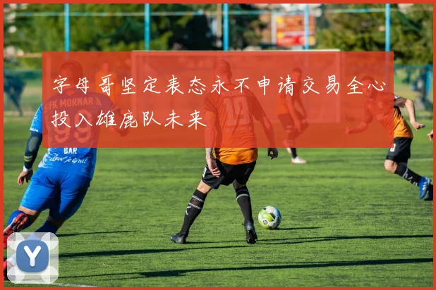 字母哥坚定表态永不申请交易全心投入雄鹿队未来