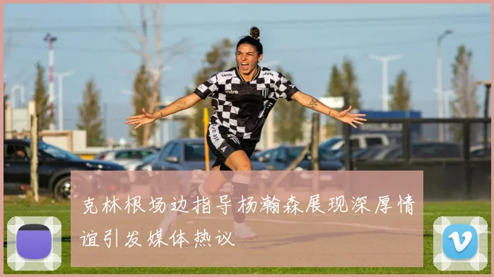 克林根场边指导杨瀚森展现深厚情谊引发媒体热议