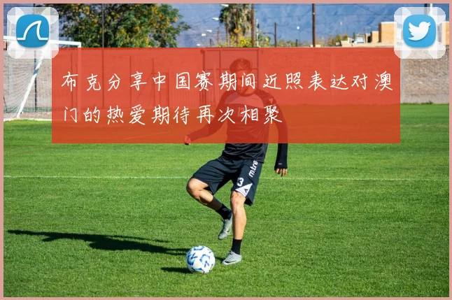 布克分享中国赛期间近照表达对澳门的热爱期待再次相聚