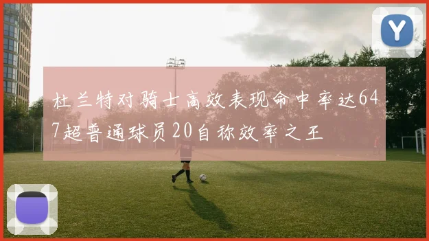 杜兰特对骑士高效表现命中率达647超普通球员20自称效率之王