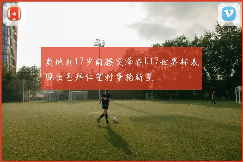 奥地利17岁前腰莫泽在U17世界杯表现出色拜仁霍村争抢新星