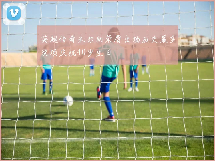 英超传奇米尔纳荣膺出场历史最多奖项庆祝40岁生日
