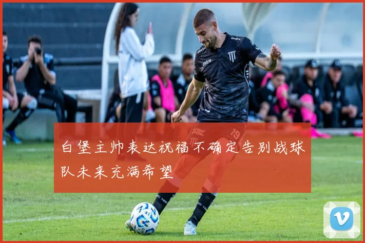 白堡主帅表达祝福不确定告别战球队未来充满希望