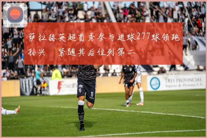 萨拉赫英超首秀参与进球277球领跑孙兴慜紧随其后位列第二