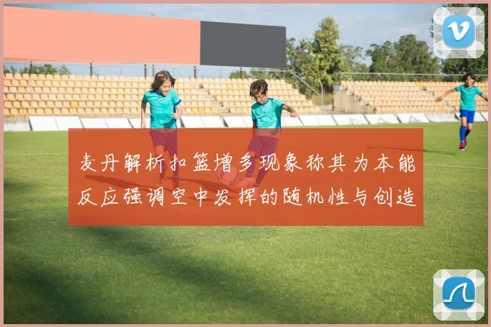 麦丹解析扣篮增多现象称其为本能反应强调空中发挥的随机性与创造力