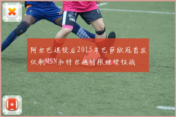 阿尔巴退役后2015年巴萨欧冠首发仅剩MSN和特尔施特根继续征战