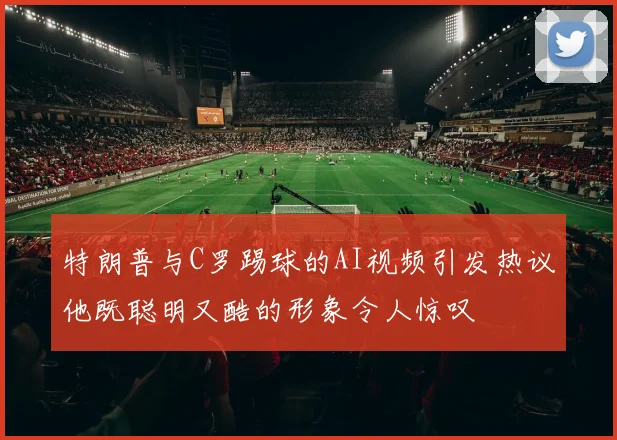 特朗普与C罗踢球的AI视频引发热议他既聪明又酷的形象令人惊叹
