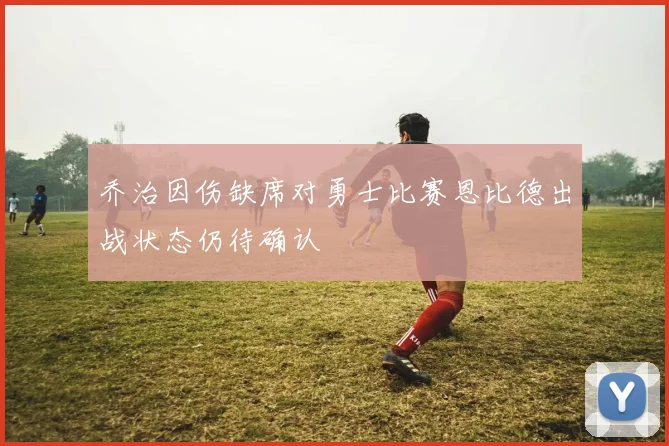 乔治因伤缺席对勇士比赛恩比德出战状态仍待确认