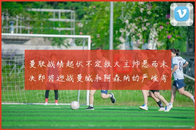 曼联战绩起伏不定救火主帅悬而未决即将迎战曼城和阿森纳的严峻考验