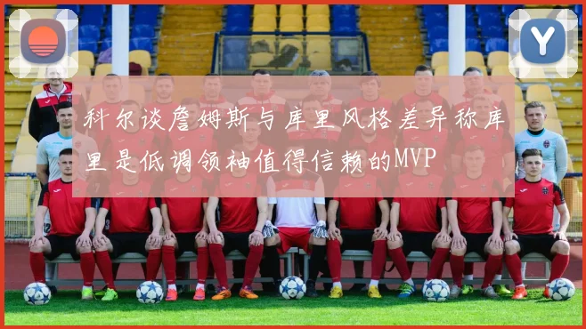 科尔谈詹姆斯与库里风格差异称库里是低调领袖值得信赖的MVP