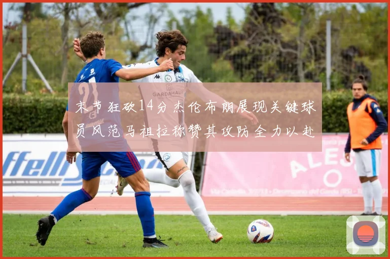 末节狂砍14分杰伦布朗展现关键球员风范马祖拉称赞其攻防全力以赴