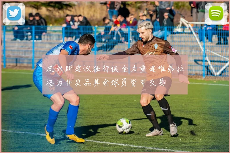 皮尔斯建议独行侠全力重建唯弗拉格为非卖品其余球员皆可交易