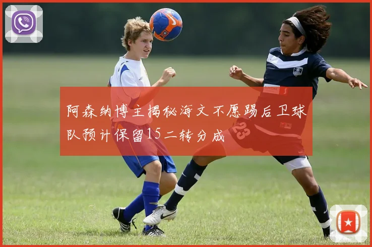 阿森纳博主揭秘海文不愿踢后卫球队预计保留15二转分成