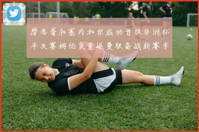摩洛哥和塞内加尔成功晋级非洲杯半决赛姆伯莫重返曼联备战新赛季