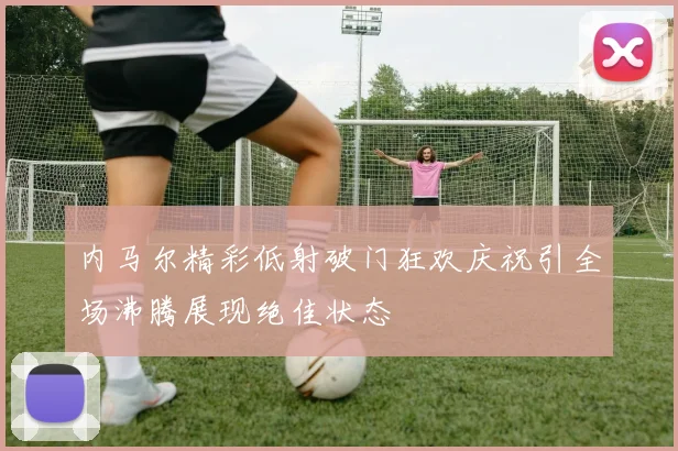内马尔精彩低射破门狂欢庆祝引全场沸腾展现绝佳状态