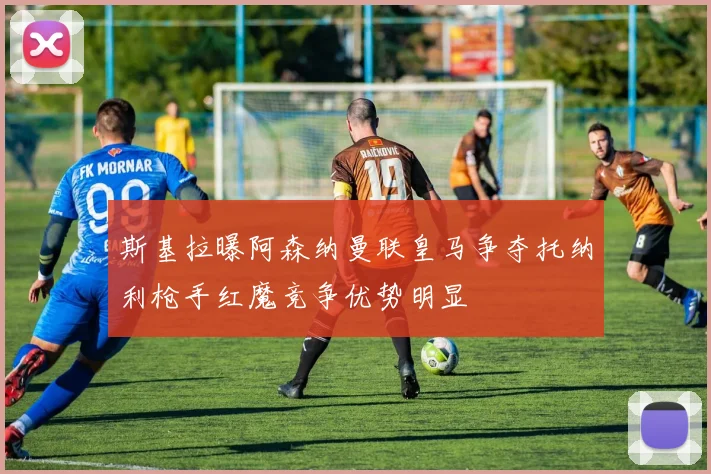 斯基拉曝阿森纳曼联皇马争夺托纳利枪手红魔竞争优势明显
