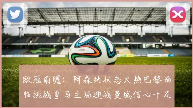 欧冠前瞻：阿森纳状态火热巴黎面临挑战皇马主场迎战曼城信心十足