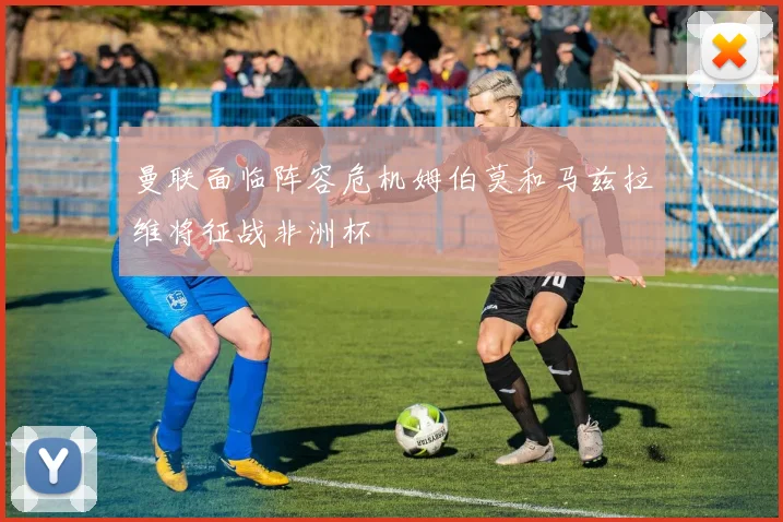 曼联面临阵容危机姆伯莫和马兹拉维将征战非洲杯