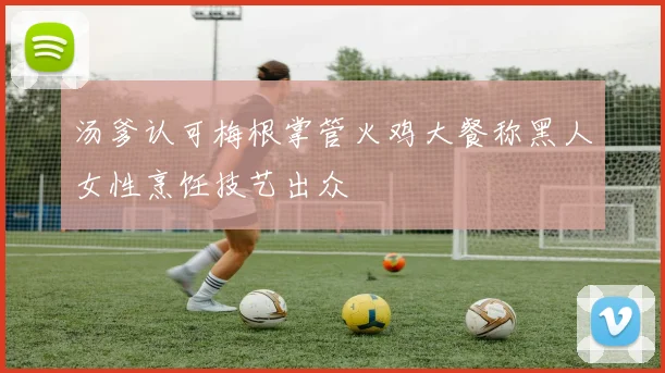 汤爹认可梅根掌管火鸡大餐称黑人女性烹饪技艺出众