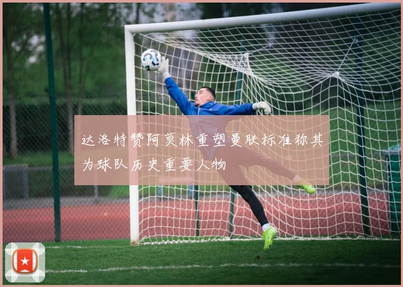 达洛特赞阿莫林重塑曼联标准称其为球队历史重要人物
