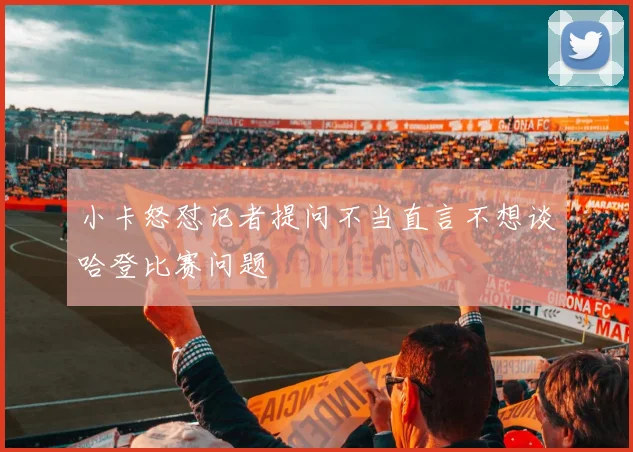 小卡怒怼记者提问不当直言不想谈哈登比赛问题