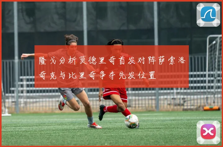 隆戈分析莫德里奇首发对阵萨索洛奇克与比里奇争夺先发位置